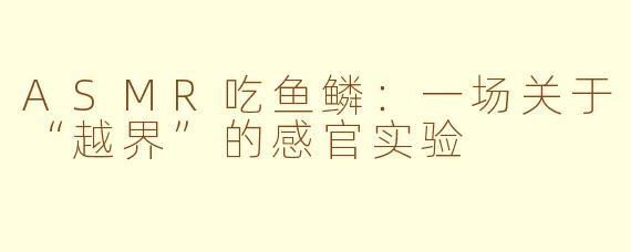 ASMR吃鱼鳞:一场关于“越界”的感官实验