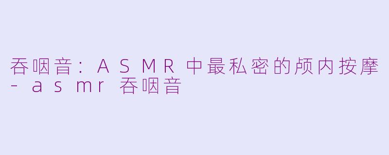 吞咽音:ASMR中最私密的颅内按摩-asmr吞咽音