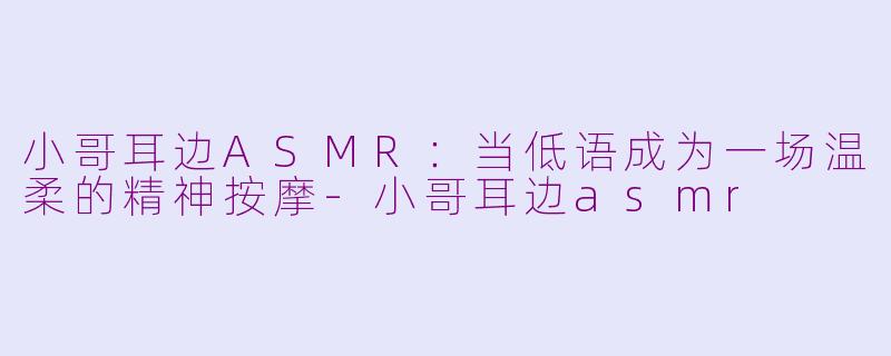 小哥耳边ASMR:当低语成为一场温柔的精神按摩-小哥耳边asmr