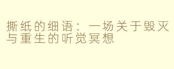 撕纸的细语:一场关于毁灭与重生的听觉冥想