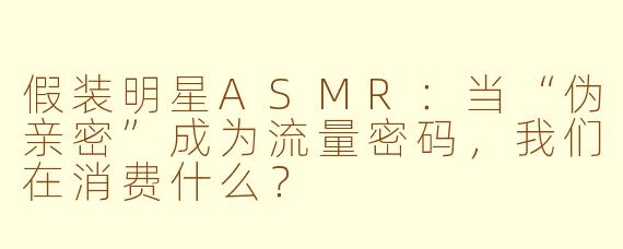 假装明星ASMR:当“伪亲密”成为流量密码,我们在消费什么?