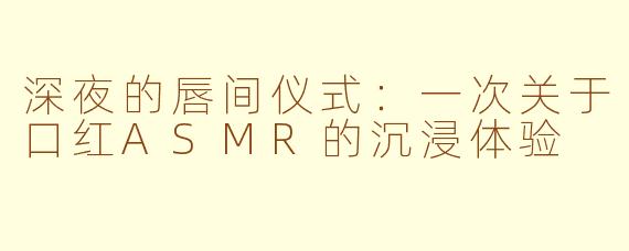 深夜的唇间仪式:一次关于口红ASMR的沉浸体验