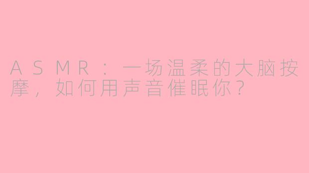 ASMR:一场温柔的大脑按摩,如何用声音催眠你?