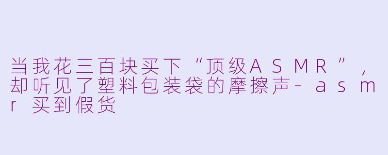 当我花三百块买下“顶级ASMR”,却听见了塑料包装袋的摩擦声-asmr买到假货