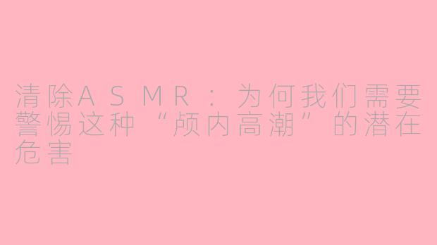清除ASMR:为何我们需要警惕这种“颅内高潮”的潜在危害
