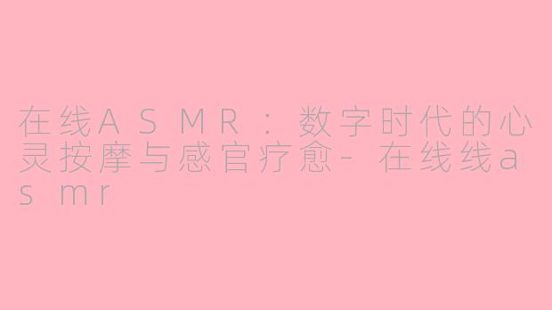 在线ASMR:数字时代的心灵按摩与感官疗愈-在线线asmr