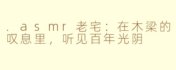 .asmr老宅:在木梁的叹息里,听见百年光阴