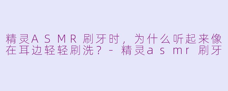 精灵ASMR刷牙时，为什么听起来像在耳边轻轻刷洗？-精灵asmr刷牙
