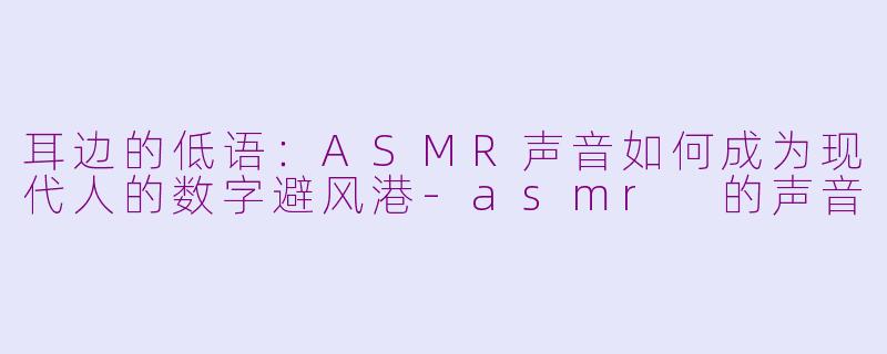 耳边的低语:ASMR声音如何成为现代人的数字避风港-asmr 的声音