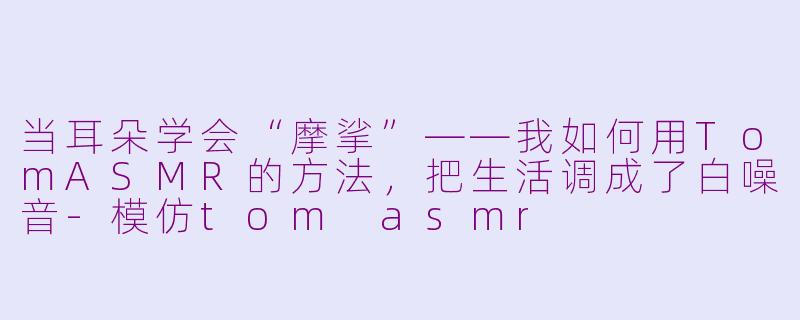 当耳朵学会“摩挲”——我如何用TomASMR的方法,把生活调成了白噪音-模仿tom asmr