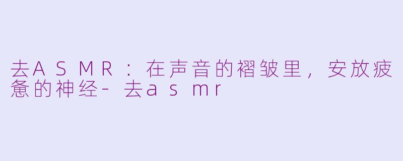 去ASMR:在声音的褶皱里,安放疲惫的神经-去asmr