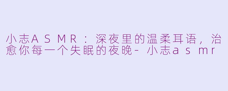 小志ASMR：深夜里的温柔耳语，治愈你每一个失眠的夜晚-小志asmr