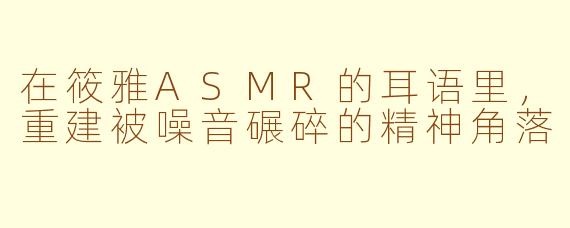 在筱雅ASMR的耳语里,重建被噪音碾碎的精神角落