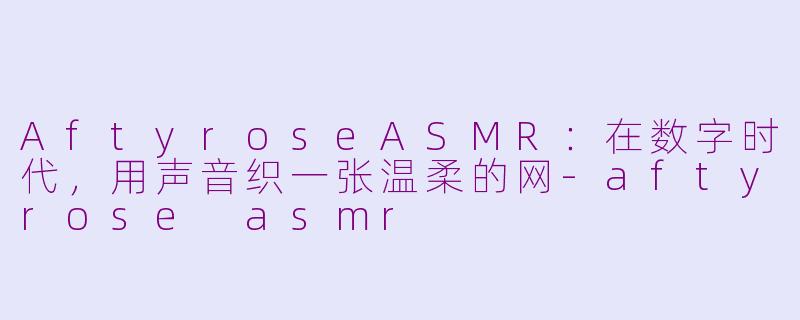 AftyroseASMR:在数字时代,用声音织一张温柔的网-aftyrose asmr