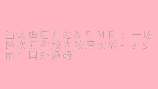 当汤姆猫开始ASMR：一场跨次元的颅内按摩实验-asmr国外汤姆