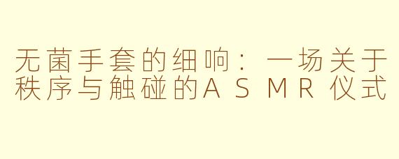 无菌手套的细响:一场关于秩序与触碰的ASMR仪式