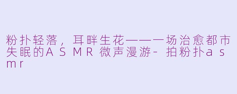 粉扑轻落,耳畔生花——一场治愈都市失眠的ASMR微声漫游-拍粉扑asmr