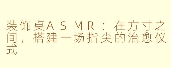 装饰桌ASMR:在方寸之间,搭建一场指尖的治愈仪式