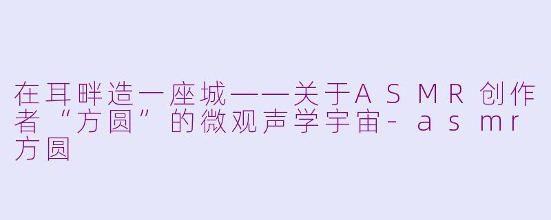 在耳畔造一座城——关于ASMR创作者“方圆”的微观声学宇宙-asmr方圆