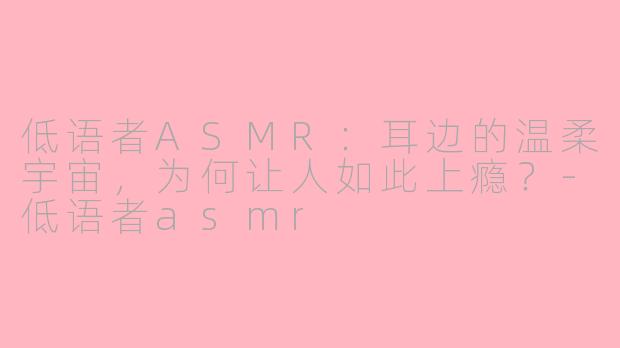 低语者ASMR:耳边的温柔宇宙,为何让人如此上瘾?-低语者asmr