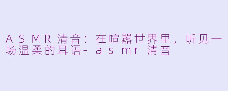 ASMR清音：在喧嚣世界里，听见一场温柔的耳语-asmr清音