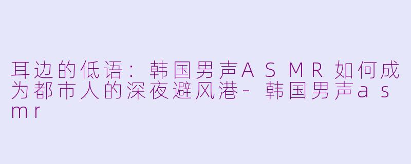 耳边的低语:韩国男声ASMR如何成为都市人的深夜避风港-韩国男声asmr