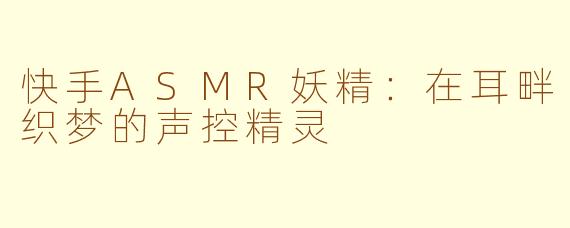 快手ASMR妖精:在耳畔织梦的声控精灵
