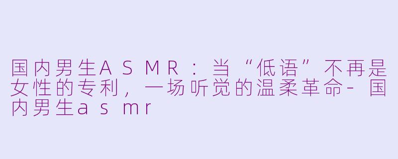 国内男生ASMR:当“低语”不再是女性的专利,一场听觉的温柔革命-国内男生asmr