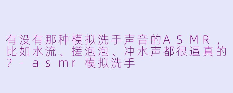 有没有那种模拟洗手声音的ASMR，比如水流、搓泡泡、冲水声都很逼真的？-asmr模拟洗手