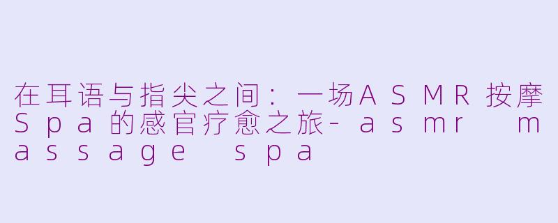 在耳语与指尖之间：一场ASMR按摩Spa的感官疗愈之旅-asmr massage spa