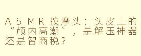 ASMR按摩头:头皮上的“颅内高潮”,是解压神器还是智商税?