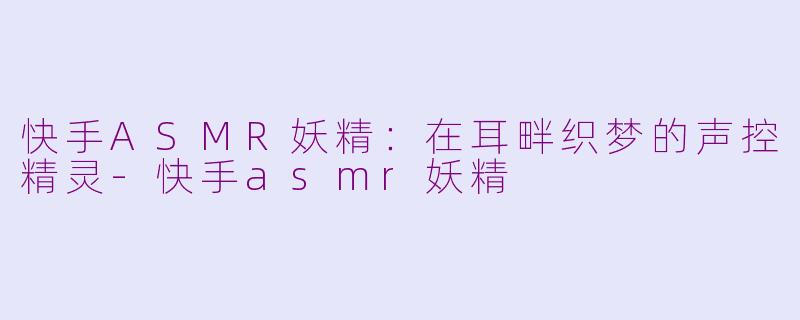 快手ASMR妖精:在耳畔织梦的声控精灵-快手asmr妖精