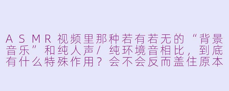 ASMR视频里那种若有若无的“背景音乐”和纯人声/纯环境音相比,到底有什么特殊作用?会不会反而盖住原本的触发音细节?-asmr有bgm