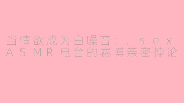 当情欲成为白噪音：.sexASMR电台的赛博亲密悖论