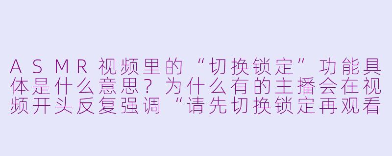 ASMR视频里的“切换锁定”功能具体是什么意思？为什么有的主播会在视频开头反复强调“请先切换锁定再观看”？-asmr切换锁定