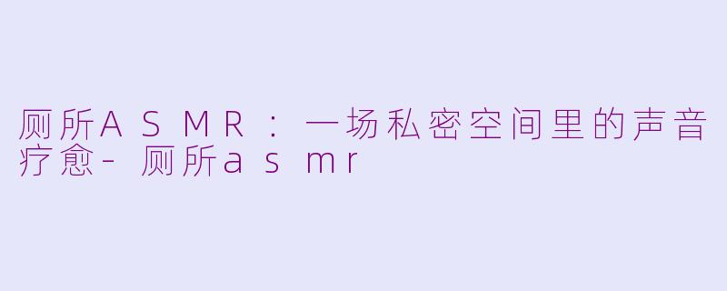 厕所ASMR：一场私密空间里的声音疗愈-厕所asmr