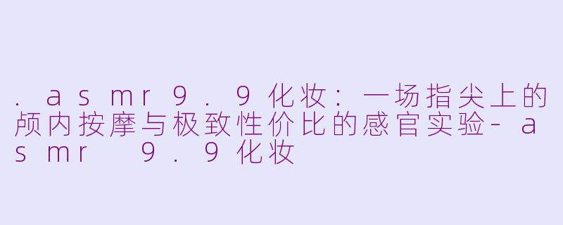 .asmr9.9化妆:一场指尖上的颅内按摩与极致性价比的感官实验-asmr 9.9化妆