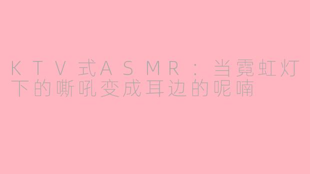 KTV式ASMR:当霓虹灯下的嘶吼变成耳边的呢喃