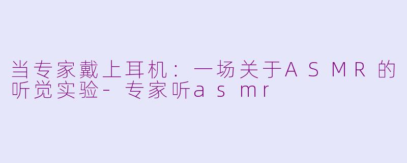 当专家戴上耳机:一场关于ASMR的听觉实验-专家听asmr