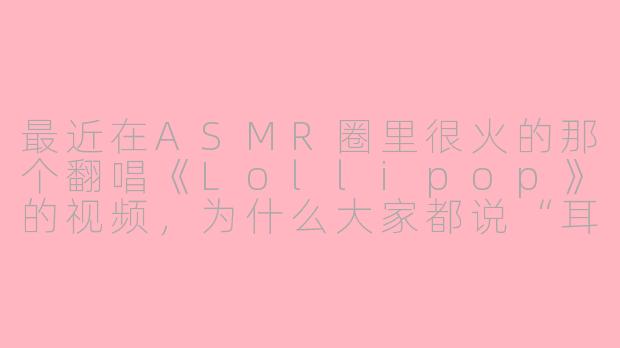 最近在ASMR圈里很火的那个翻唱《Lollipop》的视频，为什么大家都说“耳朵怀孕了”？-asmr翻唱lollipop