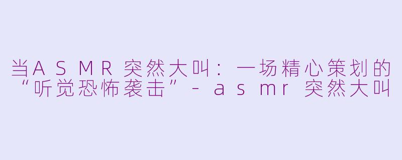 当ASMR突然大叫:一场精心策划的“听觉恐怖袭击”-asmr突然大叫