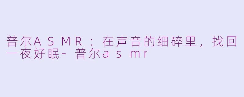 普尔ASMR:在声音的细碎里,找回一夜好眠-普尔asmr