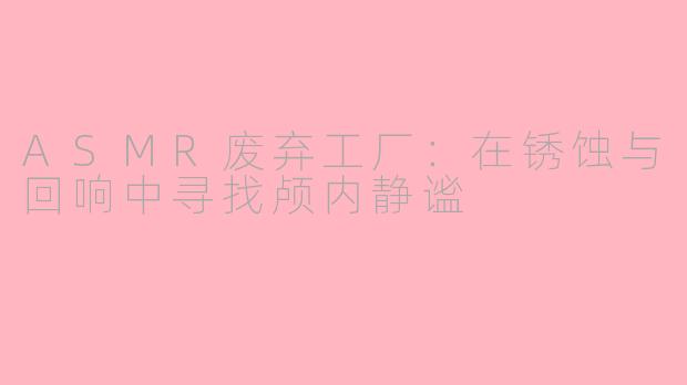 ASMR废弃工厂:在锈蚀与回响中寻找颅内静谧