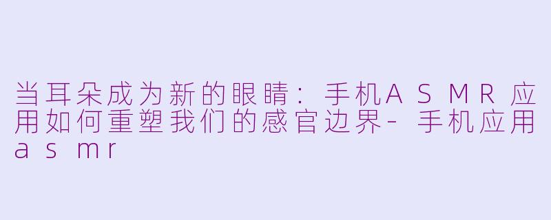 当耳朵成为新的眼睛:手机ASMR应用如何重塑我们的感官边界-手机应用asmr