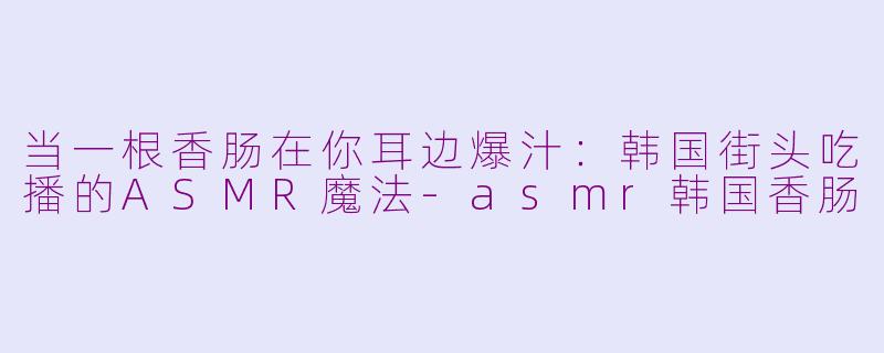 当一根香肠在你耳边爆汁:韩国街头吃播的ASMR魔法-asmr韩国香肠
