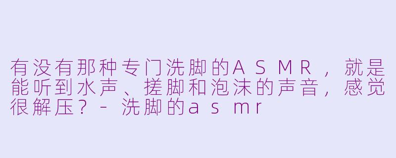 有没有那种专门洗脚的ASMR，就是能听到水声、搓脚和泡沫的声音，感觉很解压？-洗脚的asmr