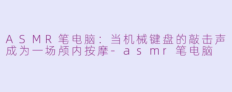 ASMR笔电脑:当机械键盘的敲击声成为一场颅内按摩-asmr笔电脑