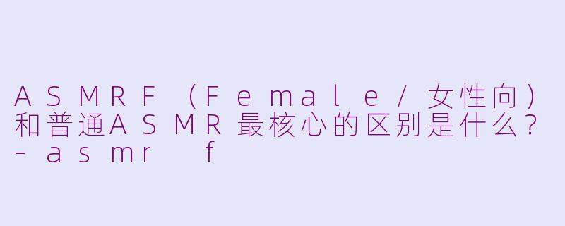 ASMRF（Female/女性向）和普通ASMR最核心的区别是什么？-asmr f
