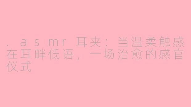.asmr耳夹:当温柔触感在耳畔低语,一场治愈的感官仪式