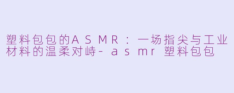 塑料包包的ASMR:一场指尖与工业材料的温柔对峙-asmr塑料包包